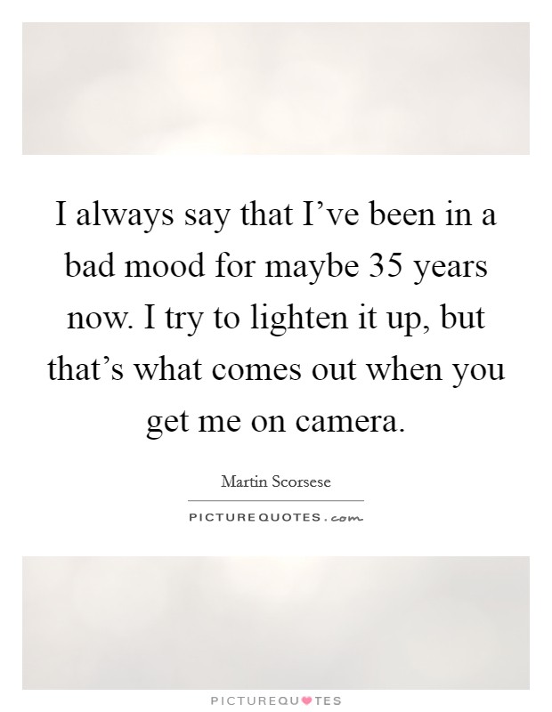 I always say that I've been in a bad mood for maybe 35 years now. I try to lighten it up, but that's what comes out when you get me on camera. Picture Quote #1