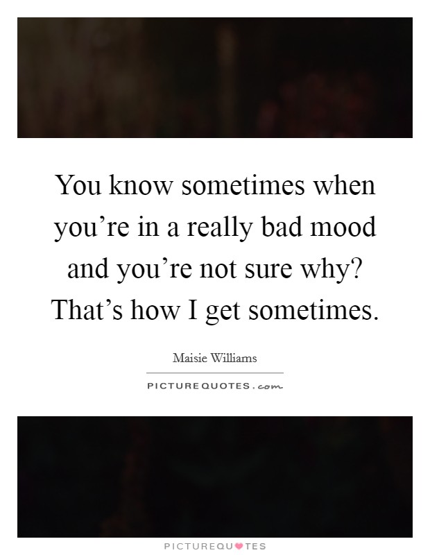 You know sometimes when you're in a really bad mood and you're not sure why? That's how I get sometimes. Picture Quote #1