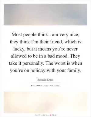 Most people think I am very nice; they think I’m their friend, which is lucky, but it means you’re never allowed to be in a bad mood. They take it personally. The worst is when you’re on holiday with your family Picture Quote #1