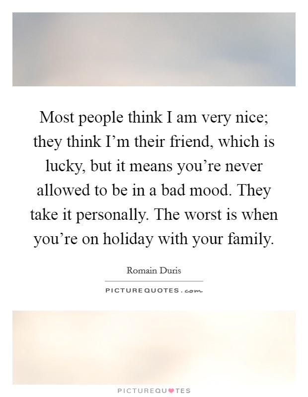 Most people think I am very nice; they think I'm their friend, which is lucky, but it means you're never allowed to be in a bad mood. They take it personally. The worst is when you're on holiday with your family. Picture Quote #1