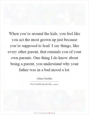 When you’re around the kids, you feel like you act the most grown up just because you’re supposed to lead. I say things, like every other parent, that reminds you of your own parents. One thing I do know about being a parent, you understand why your father was in a bad mood a lot Picture Quote #1