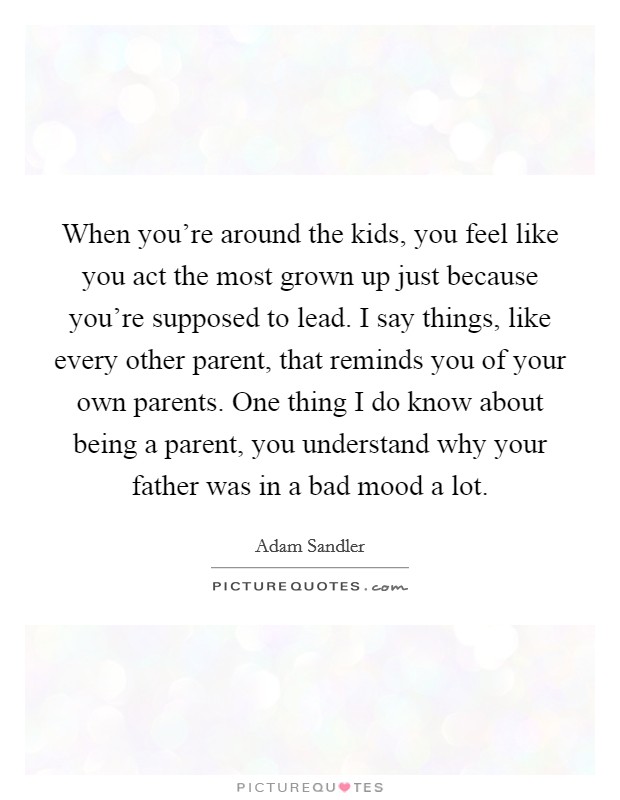 When you're around the kids, you feel like you act the most grown up just because you're supposed to lead. I say things, like every other parent, that reminds you of your own parents. One thing I do know about being a parent, you understand why your father was in a bad mood a lot. Picture Quote #1