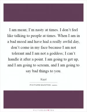 I am mean; I’m nasty at times. I don’t feel like talking to people at times. When I am in a bad mood and have had a really awful day, don’t come in my face because I am not tolerant and I am not a goddess; I can’t handle it after a point. I am going to get up, and I am going to scream, and I am going to say bad things to you Picture Quote #1