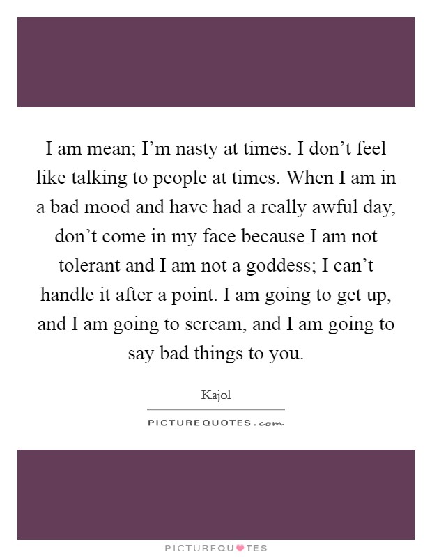 I am mean; I'm nasty at times. I don't feel like talking to people at times. When I am in a bad mood and have had a really awful day, don't come in my face because I am not tolerant and I am not a goddess; I can't handle it after a point. I am going to get up, and I am going to scream, and I am going to say bad things to you. Picture Quote #1