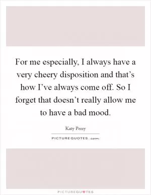 For me especially, I always have a very cheery disposition and that’s how I’ve always come off. So I forget that doesn’t really allow me to have a bad mood Picture Quote #1