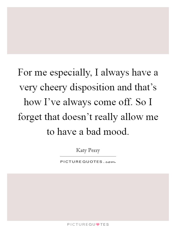 For me especially, I always have a very cheery disposition and that's how I've always come off. So I forget that doesn't really allow me to have a bad mood. Picture Quote #1