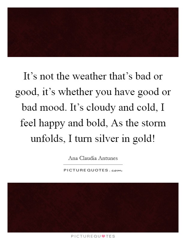 It's not the weather that's bad or good, it's whether you have good or bad mood. It's cloudy and cold, I feel happy and bold, As the storm unfolds, I turn silver in gold! Picture Quote #1
