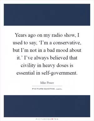 Years ago on my radio show, I used to say, ‘I’m a conservative, but I’m not in a bad mood about it.’ I’ve always believed that civility in heavy doses is essential in self-government Picture Quote #1