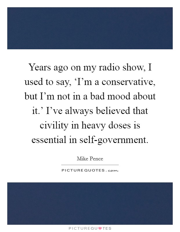 Years ago on my radio show, I used to say, ‘I'm a conservative, but I'm not in a bad mood about it.' I've always believed that civility in heavy doses is essential in self-government. Picture Quote #1