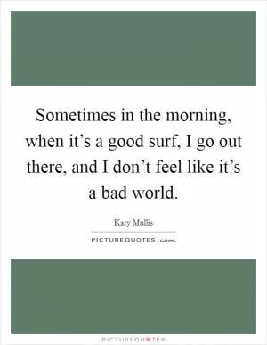 Sometimes in the morning, when it’s a good surf, I go out there, and I don’t feel like it’s a bad world Picture Quote #1