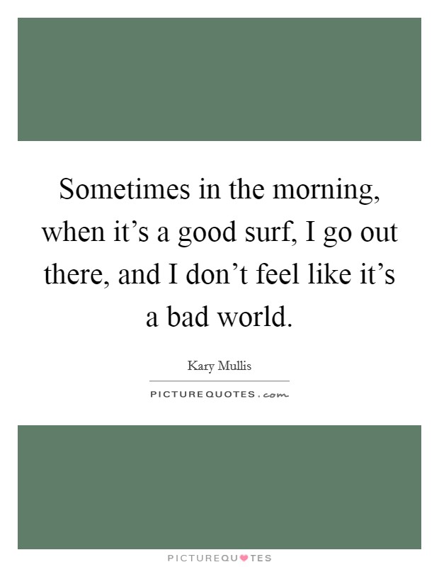 Sometimes in the morning, when it's a good surf, I go out there, and I don't feel like it's a bad world. Picture Quote #1