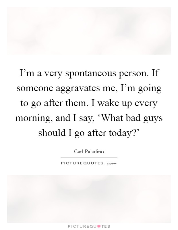 I'm a very spontaneous person. If someone aggravates me, I'm going to go after them. I wake up every morning, and I say, ‘What bad guys should I go after today?' Picture Quote #1