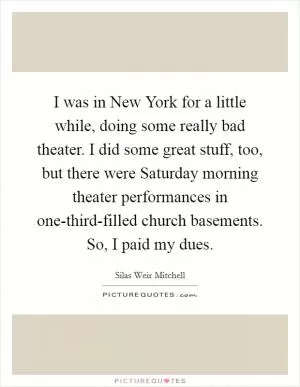 I was in New York for a little while, doing some really bad theater. I did some great stuff, too, but there were Saturday morning theater performances in one-third-filled church basements. So, I paid my dues Picture Quote #1