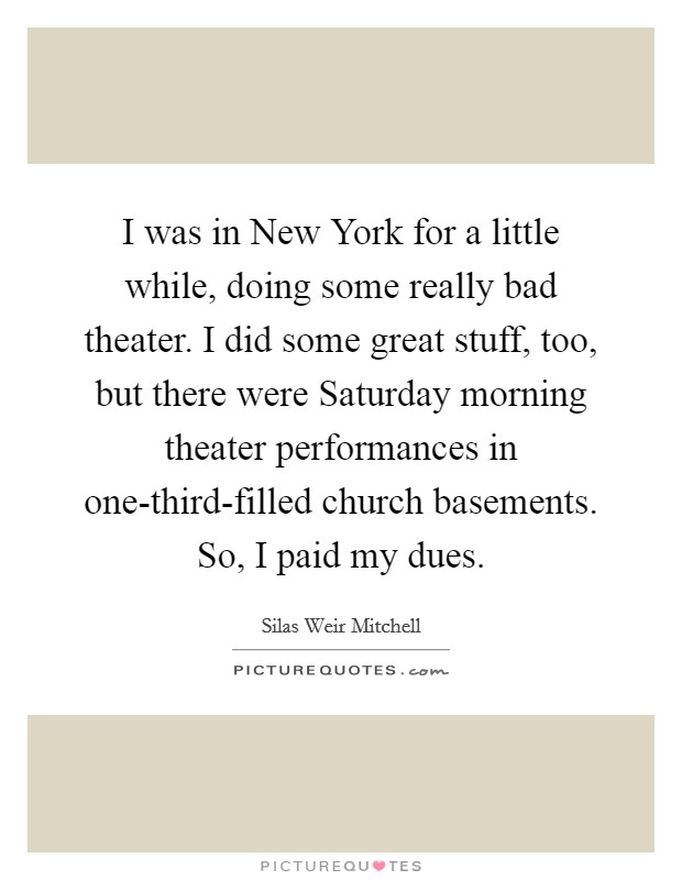 I was in New York for a little while, doing some really bad theater. I did some great stuff, too, but there were Saturday morning theater performances in one-third-filled church basements. So, I paid my dues. Picture Quote #1