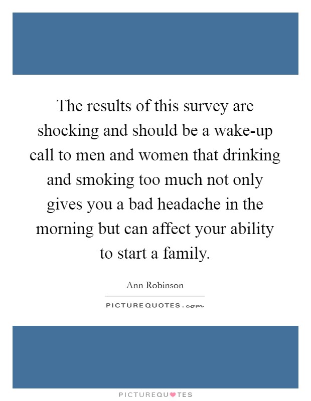 The results of this survey are shocking and should be a wake-up call to men and women that drinking and smoking too much not only gives you a bad headache in the morning but can affect your ability to start a family. Picture Quote #1