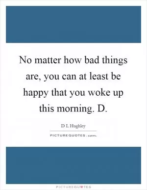 No matter how bad things are, you can at least be happy that you woke up this morning. D Picture Quote #1
