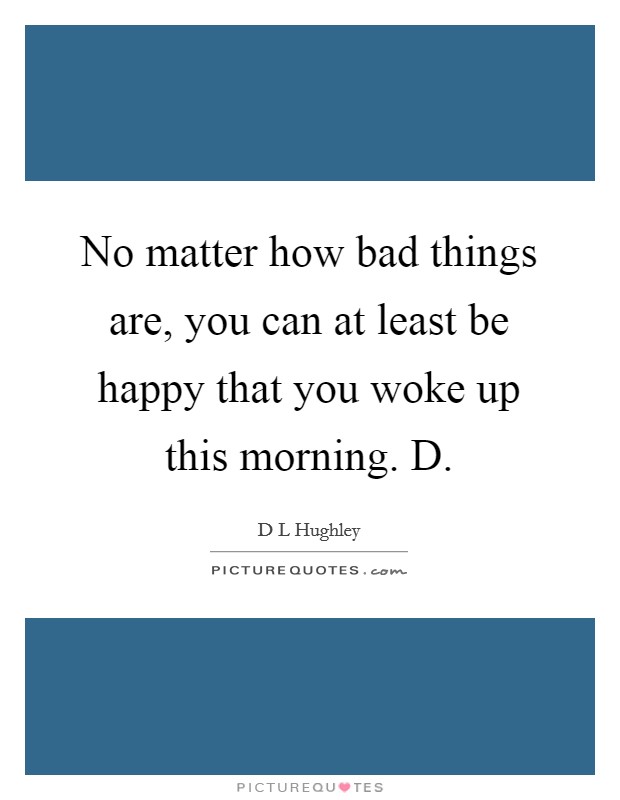 No matter how bad things are, you can at least be happy that you woke up this morning. D. Picture Quote #1
