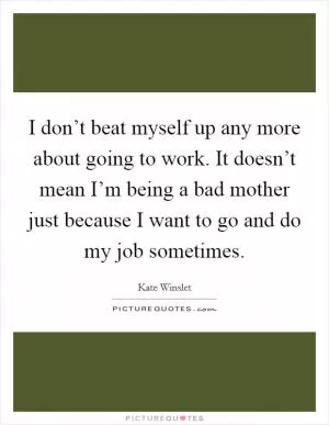 I don’t beat myself up any more about going to work. It doesn’t mean I’m being a bad mother just because I want to go and do my job sometimes Picture Quote #1