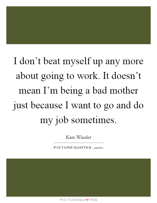 I don't beat myself up any more about going to work. It doesn't mean I'm being a bad mother just because I want to go and do my job sometimes. Picture Quote #1