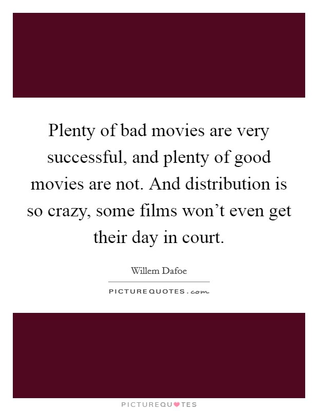 Plenty of bad movies are very successful, and plenty of good movies are not. And distribution is so crazy, some films won't even get their day in court. Picture Quote #1