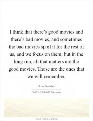 I think that there’s good movies and there’s bad movies, and sometimes the bad movies spoil it for the rest of us, and we focus on them, but in the long run, all that matters are the good movies. Those are the ones that we will remember Picture Quote #1