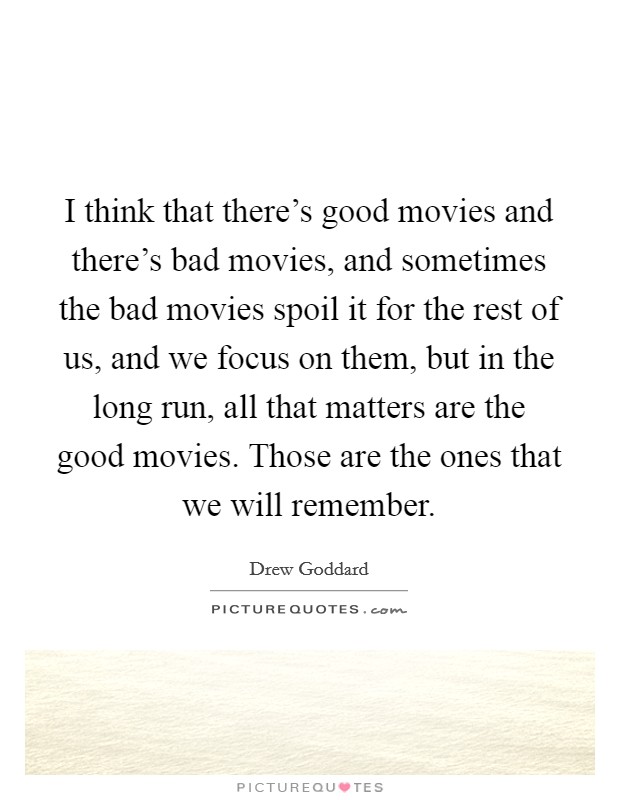 I think that there's good movies and there's bad movies, and sometimes the bad movies spoil it for the rest of us, and we focus on them, but in the long run, all that matters are the good movies. Those are the ones that we will remember. Picture Quote #1