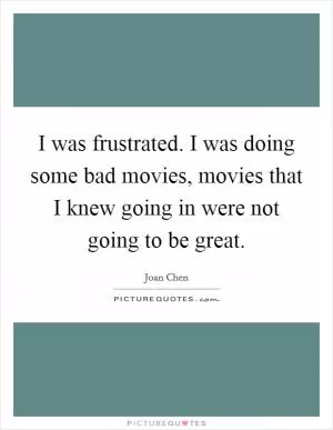 I was frustrated. I was doing some bad movies, movies that I knew going in were not going to be great Picture Quote #1