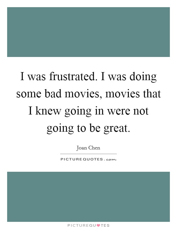 I was frustrated. I was doing some bad movies, movies that I knew going in were not going to be great. Picture Quote #1