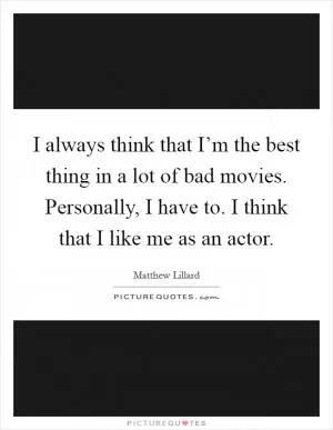 I always think that I’m the best thing in a lot of bad movies. Personally, I have to. I think that I like me as an actor Picture Quote #1