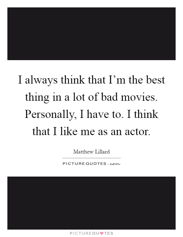 I always think that I'm the best thing in a lot of bad movies. Personally, I have to. I think that I like me as an actor. Picture Quote #1
