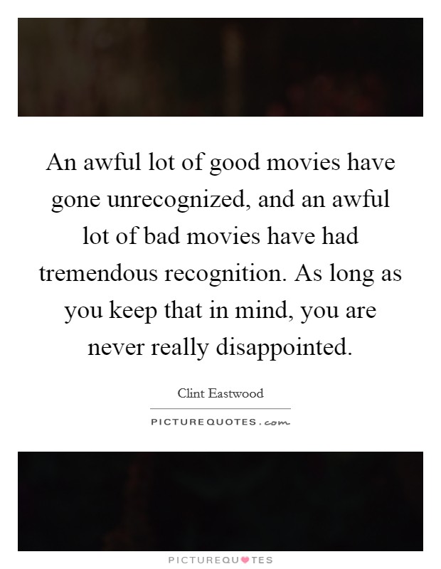 An awful lot of good movies have gone unrecognized, and an awful lot of bad movies have had tremendous recognition. As long as you keep that in mind, you are never really disappointed. Picture Quote #1