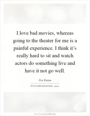 I love bad movies, whereas going to the theater for me is a painful experience. I think it’s really hard to sit and watch actors do something live and have it not go well Picture Quote #1