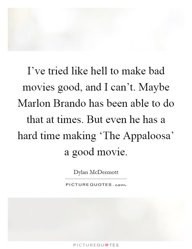 I've tried like hell to make bad movies good, and I can't. Maybe Marlon Brando has been able to do that at times. But even he has a hard time making ‘The Appaloosa' a good movie. Picture Quote #1