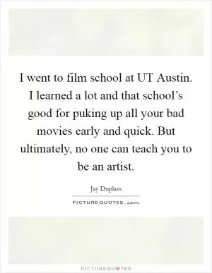 I went to film school at UT Austin. I learned a lot and that school’s good for puking up all your bad movies early and quick. But ultimately, no one can teach you to be an artist Picture Quote #1