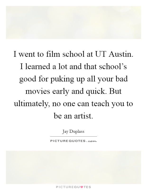 I went to film school at UT Austin. I learned a lot and that school's good for puking up all your bad movies early and quick. But ultimately, no one can teach you to be an artist. Picture Quote #1