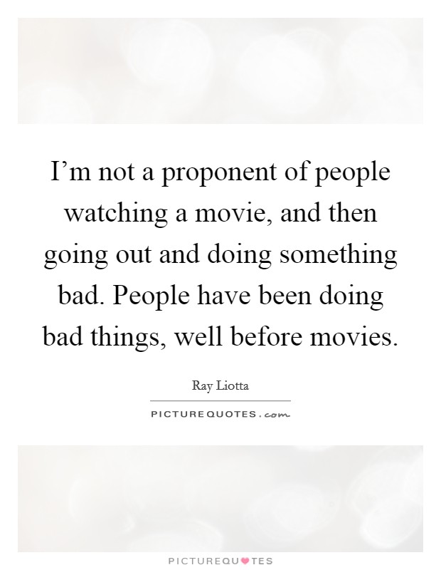 I'm not a proponent of people watching a movie, and then going out and doing something bad. People have been doing bad things, well before movies. Picture Quote #1
