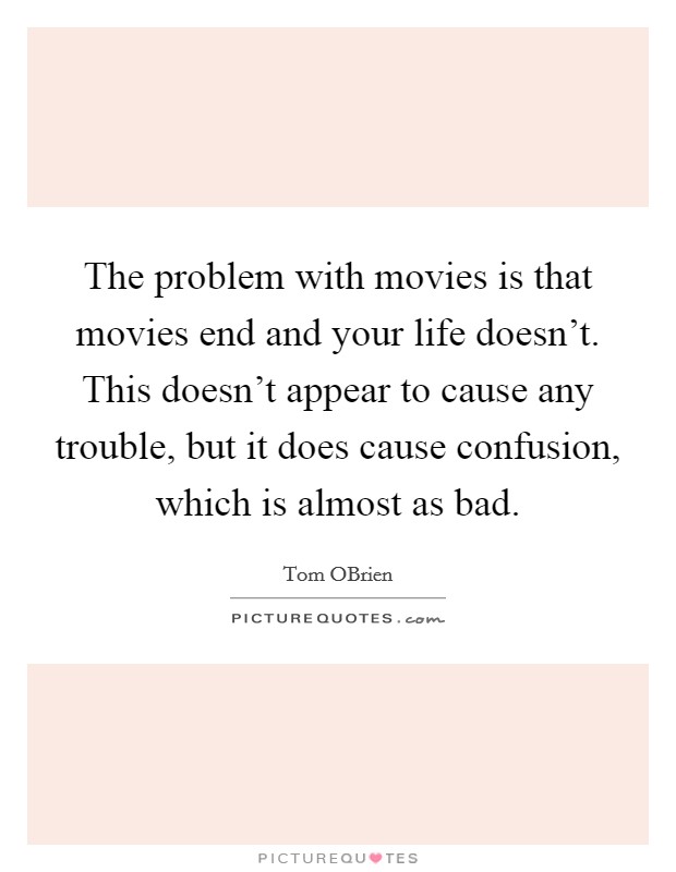 The problem with movies is that movies end and your life doesn't. This doesn't appear to cause any trouble, but it does cause confusion, which is almost as bad. Picture Quote #1