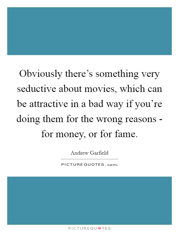 Obviously there's something very seductive about movies, which can be attractive in a bad way if you're doing them for the wrong reasons - for money, or for fame. Picture Quote #1
