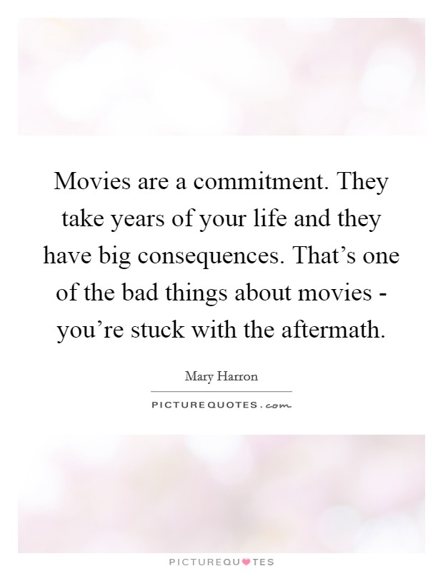 Movies are a commitment. They take years of your life and they have big consequences. That's one of the bad things about movies - you're stuck with the aftermath. Picture Quote #1