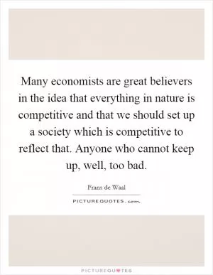 Many economists are great believers in the idea that everything in nature is competitive and that we should set up a society which is competitive to reflect that. Anyone who cannot keep up, well, too bad Picture Quote #1