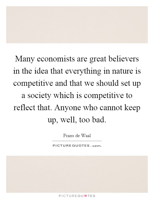 Many economists are great believers in the idea that everything in nature is competitive and that we should set up a society which is competitive to reflect that. Anyone who cannot keep up, well, too bad. Picture Quote #1