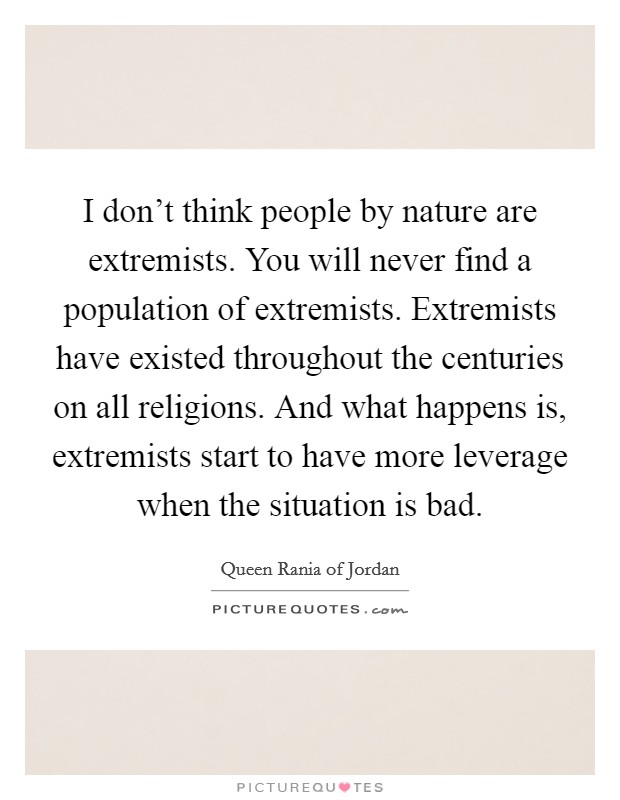 I don't think people by nature are extremists. You will never find a population of extremists. Extremists have existed throughout the centuries on all religions. And what happens is, extremists start to have more leverage when the situation is bad. Picture Quote #1