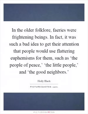 In the older folklore, faeries were frightening beings. In fact, it was such a bad idea to get their attention that people would use flattering euphemisms for them, such as ‘the people of peace,’ ‘the little people,’ and ‘the good neighbors.’ Picture Quote #1