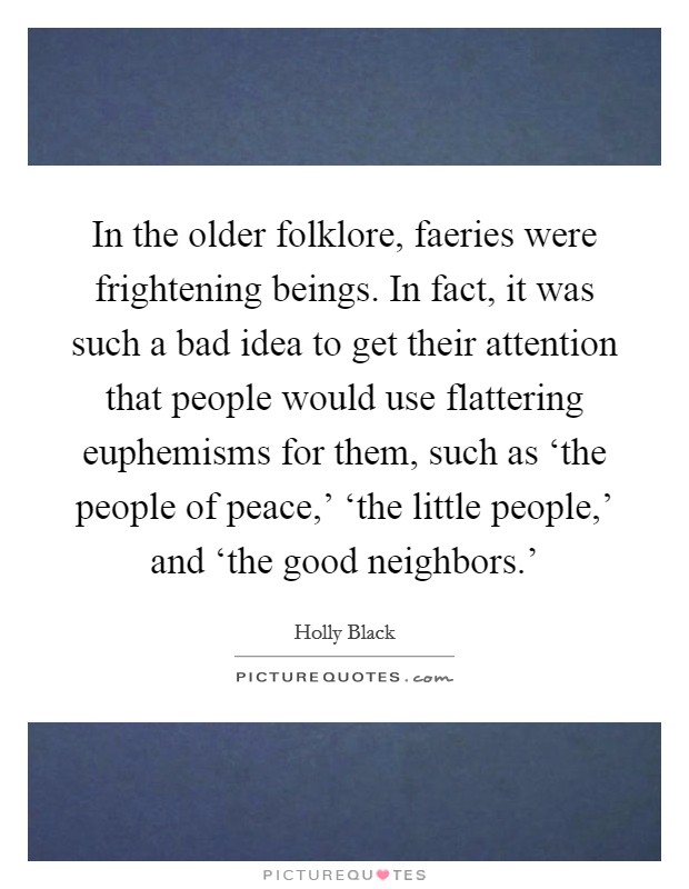 In the older folklore, faeries were frightening beings. In fact, it was such a bad idea to get their attention that people would use flattering euphemisms for them, such as ‘the people of peace,' ‘the little people,' and ‘the good neighbors.' Picture Quote #1