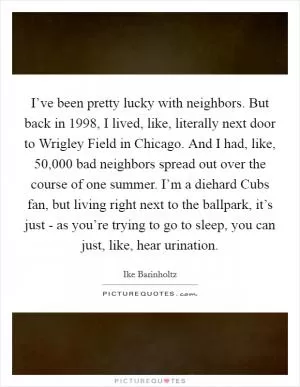 I’ve been pretty lucky with neighbors. But back in 1998, I lived, like, literally next door to Wrigley Field in Chicago. And I had, like, 50,000 bad neighbors spread out over the course of one summer. I’m a diehard Cubs fan, but living right next to the ballpark, it’s just - as you’re trying to go to sleep, you can just, like, hear urination Picture Quote #1