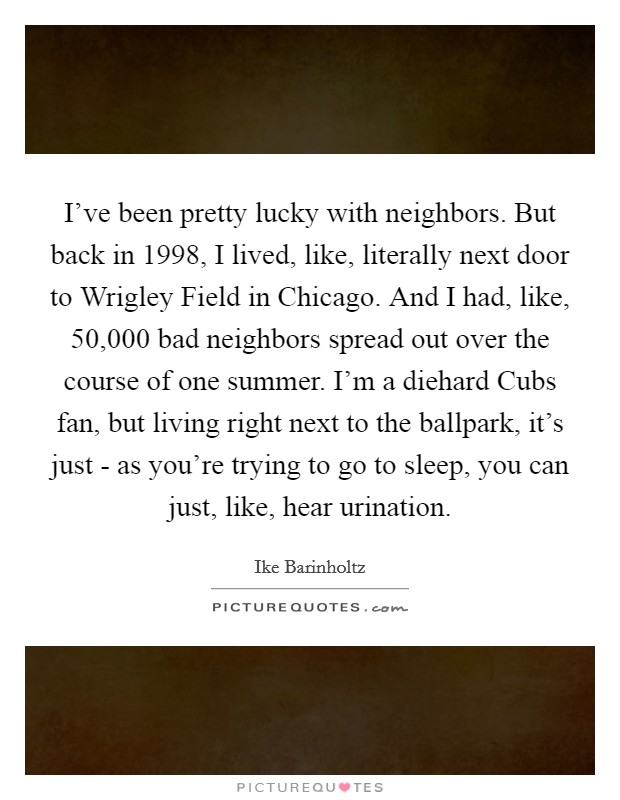 I've been pretty lucky with neighbors. But back in 1998, I lived, like, literally next door to Wrigley Field in Chicago. And I had, like, 50,000 bad neighbors spread out over the course of one summer. I'm a diehard Cubs fan, but living right next to the ballpark, it's just - as you're trying to go to sleep, you can just, like, hear urination. Picture Quote #1
