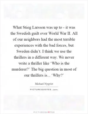 What Stieg Larsson was up to - it was the Swedish guilt over World War II. All of our neighbors had the most terrible experiences with the bad forces, but Sweden didn’t. I think we use the thrillers in a different way. We never write a thriller like ‘Who is the murderer?’ The big question in most of our thrillers is... ‘Why?’ Picture Quote #1