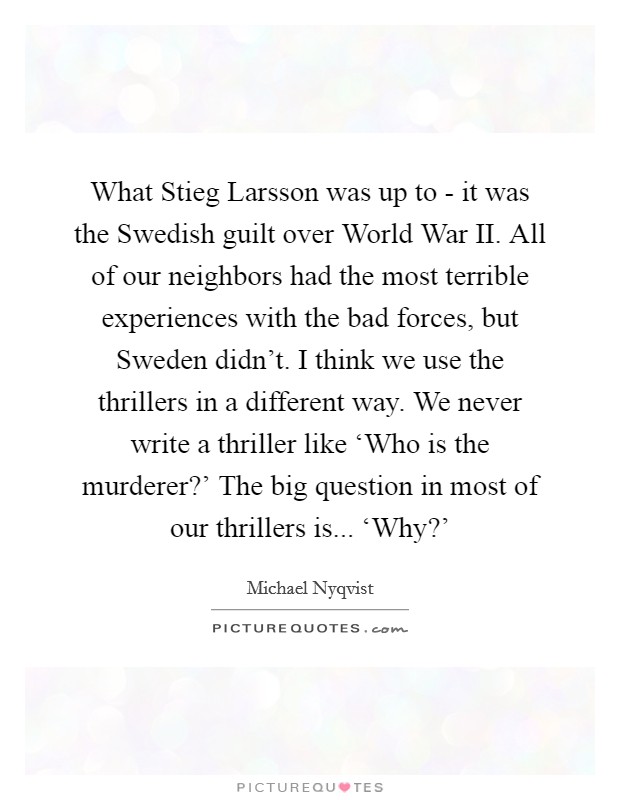 What Stieg Larsson was up to - it was the Swedish guilt over World War II. All of our neighbors had the most terrible experiences with the bad forces, but Sweden didn't. I think we use the thrillers in a different way. We never write a thriller like ‘Who is the murderer?' The big question in most of our thrillers is... ‘Why?' Picture Quote #1