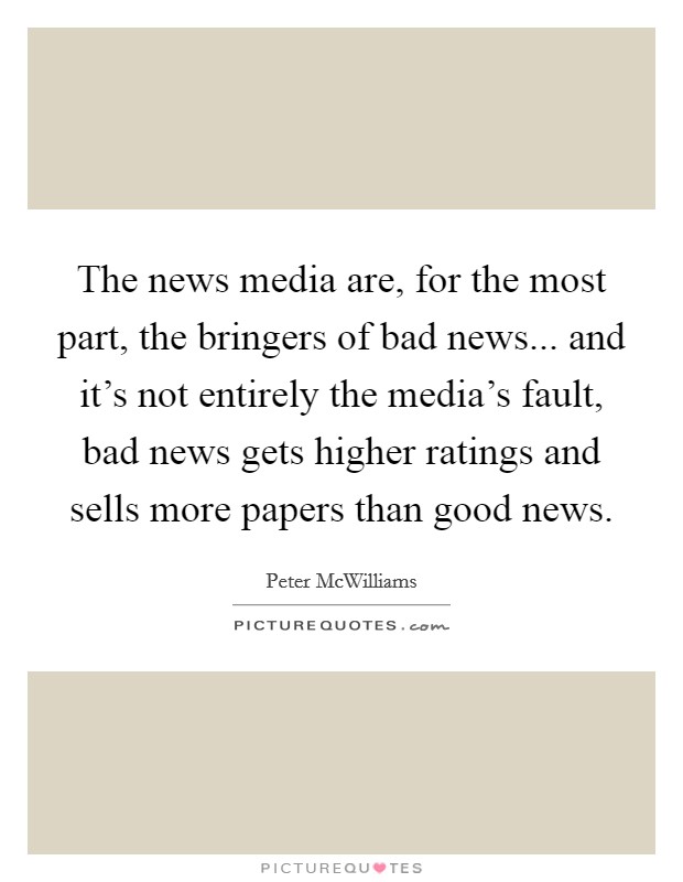 The news media are, for the most part, the bringers of bad news... and it's not entirely the media's fault, bad news gets higher ratings and sells more papers than good news. Picture Quote #1