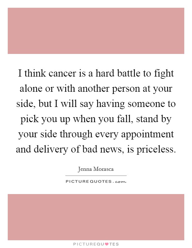 I think cancer is a hard battle to fight alone or with another person at your side, but I will say having someone to pick you up when you fall, stand by your side through every appointment and delivery of bad news, is priceless. Picture Quote #1